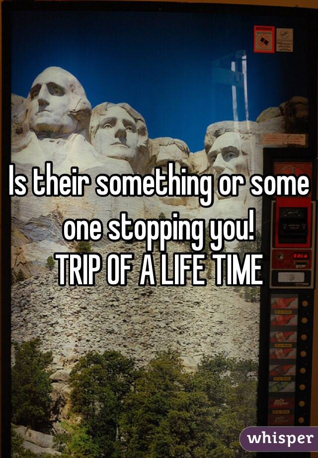 Is their something or some one stopping you! 
TRIP OF A LIFE TIME