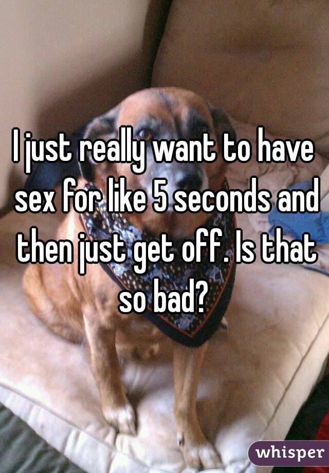 I just really want to have sex for like 5 seconds and then just get off. Is that so bad? 