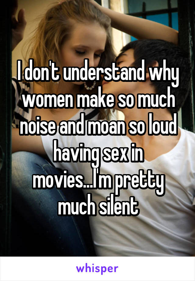 I don't understand why women make so much noise and moan so loud having sex in movies...I'm pretty much silent