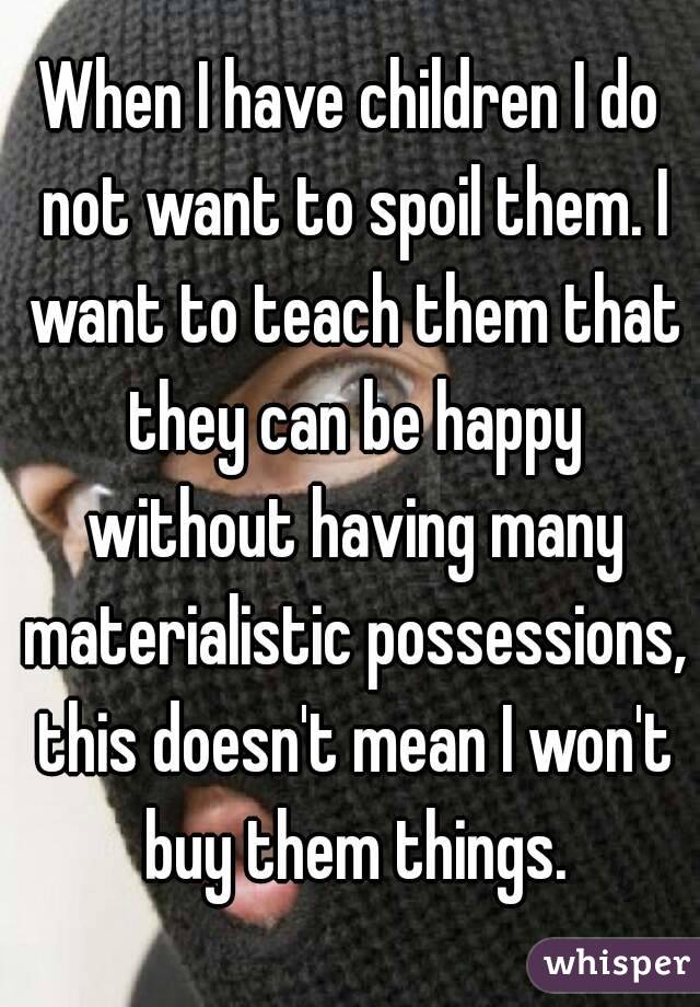 When I have children I do not want to spoil them. I want to teach them that they can be happy without having many materialistic possessions, this doesn't mean I won't buy them things.