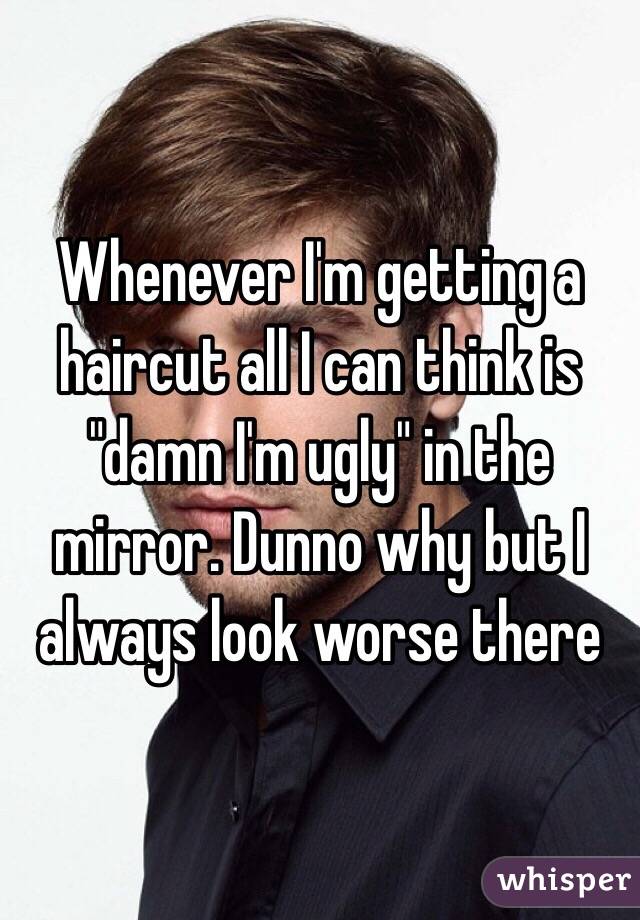 Whenever I'm getting a haircut all I can think is "damn I'm ugly" in the mirror. Dunno why but I always look worse there