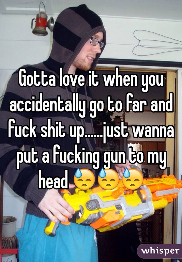 Gotta love it when you accidentally go to far and fuck shit up......just wanna put a fucking gun to my head 😓😓😓