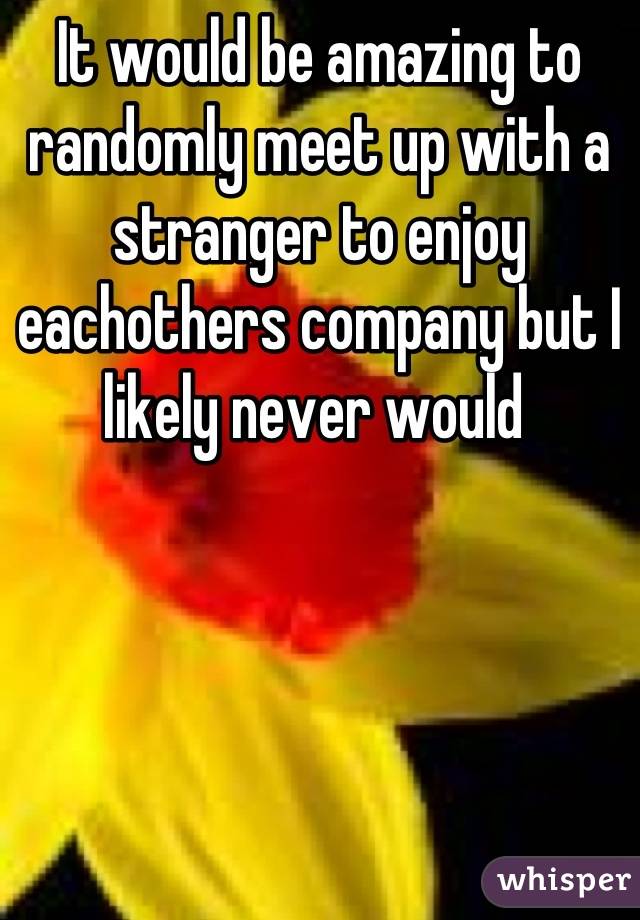 It would be amazing to randomly meet up with a stranger to enjoy eachothers company but I likely never would 