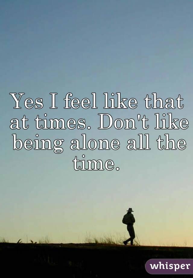 Yes I feel like that at times. Don't like being alone all the time. 