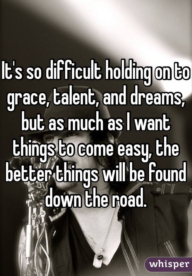 It's so difficult holding on to grace, talent, and dreams, but as much as I want things to come easy, the better things will be found down the road.