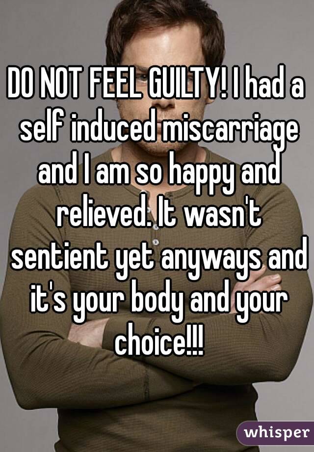 DO NOT FEEL GUILTY! I had a self induced miscarriage and I am so happy and relieved. It wasn't sentient yet anyways and it's your body and your choice!!!