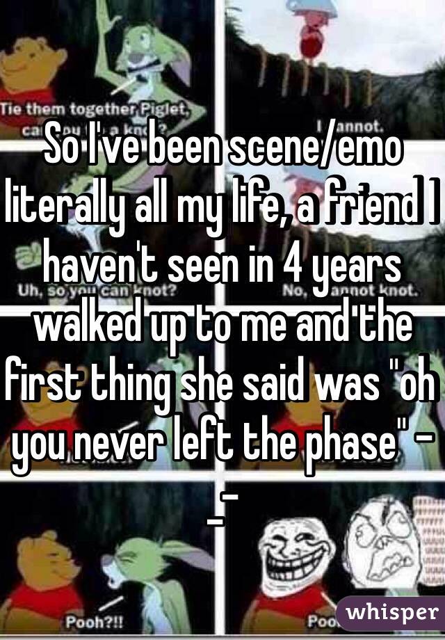 So I've been scene/emo literally all my life, a friend I haven't seen in 4 years walked up to me and the first thing she said was "oh you never left the phase" -_- 