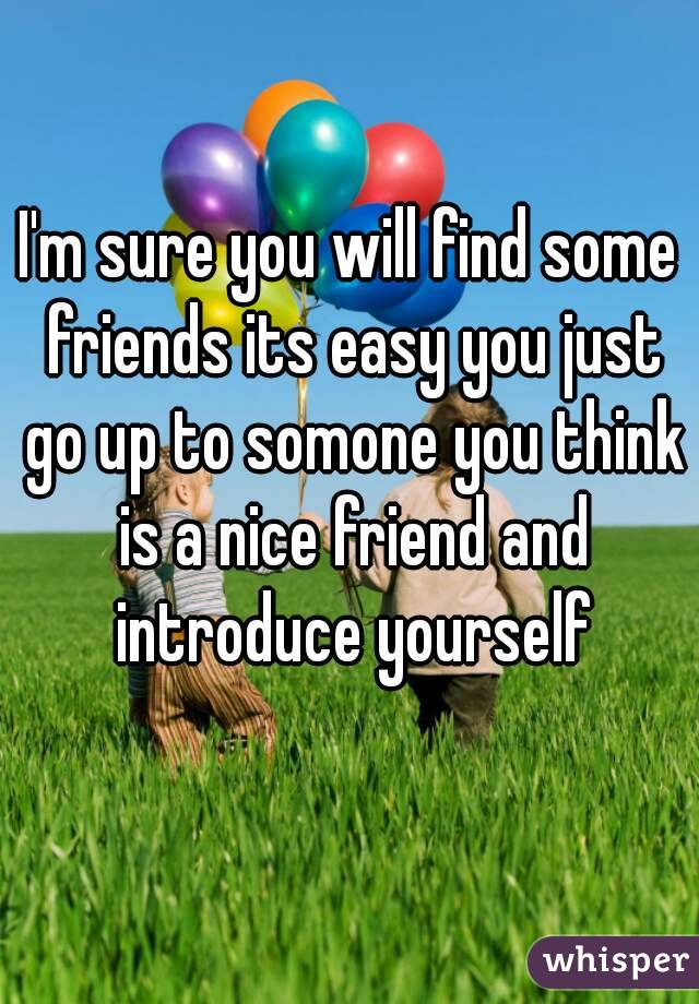 I'm sure you will find some friends its easy you just go up to somone you think is a nice friend and introduce yourself