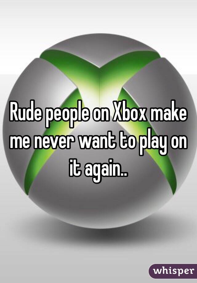 Rude people on Xbox make me never want to play on it again..