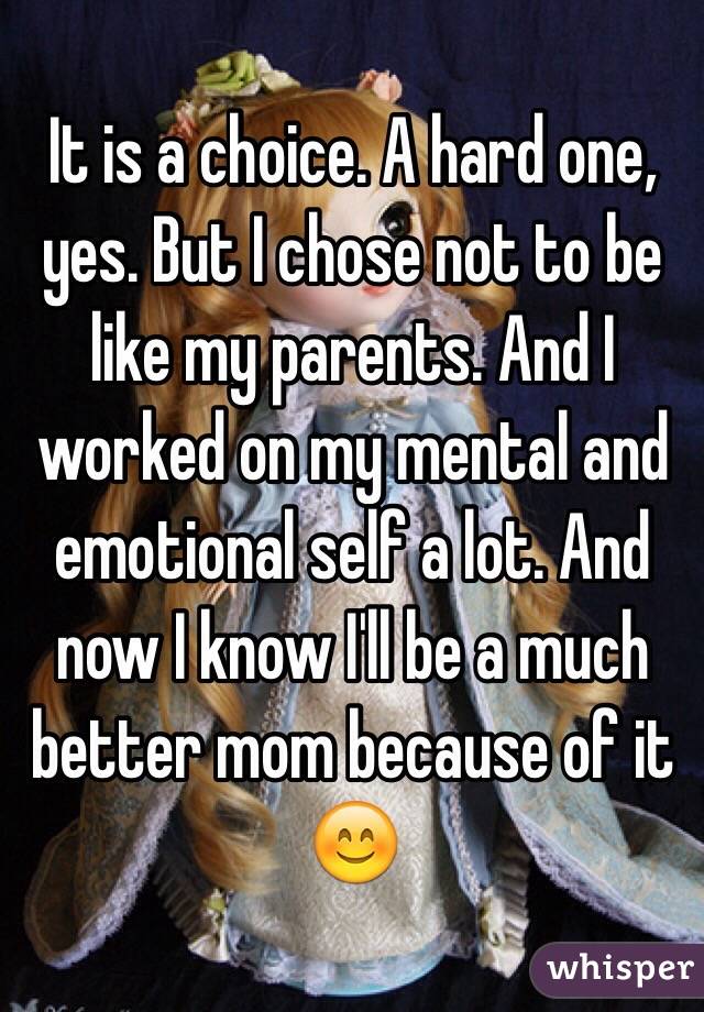 It is a choice. A hard one, yes. But I chose not to be like my parents. And I worked on my mental and emotional self a lot. And now I know I'll be a much better mom because of it 😊