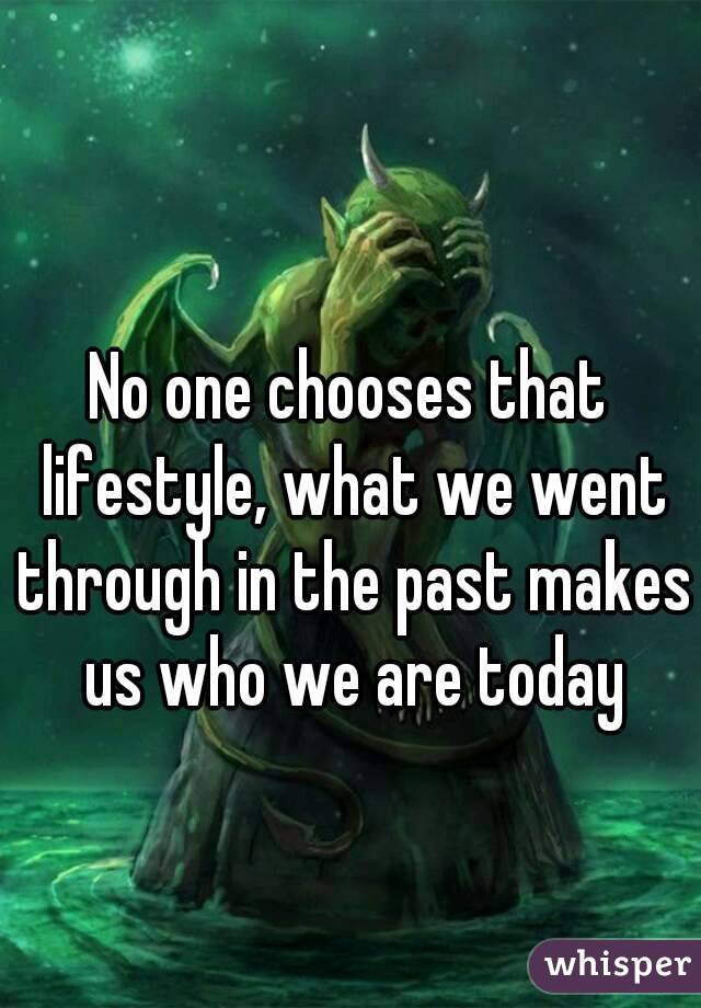 No one chooses that lifestyle, what we went through in the past makes us who we are today