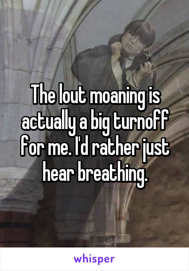 The lout moaning is actually a big turnoff for me. I'd rather just hear breathing.