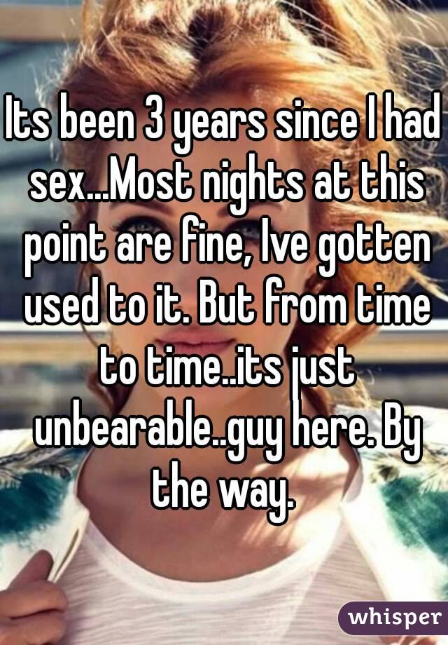 Its been 3 years since I had sex...Most nights at this point are fine, Ive gotten used to it. But from time to time..its just unbearable..guy here. By the way. 