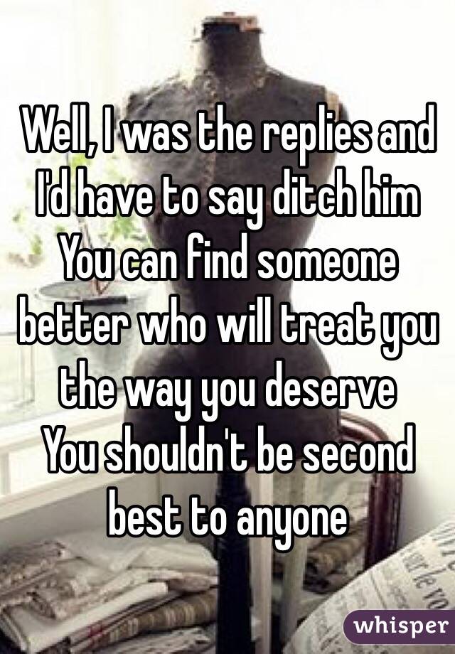 Well, I was the replies and I'd have to say ditch him
You can find someone better who will treat you the way you deserve
You shouldn't be second best to anyone