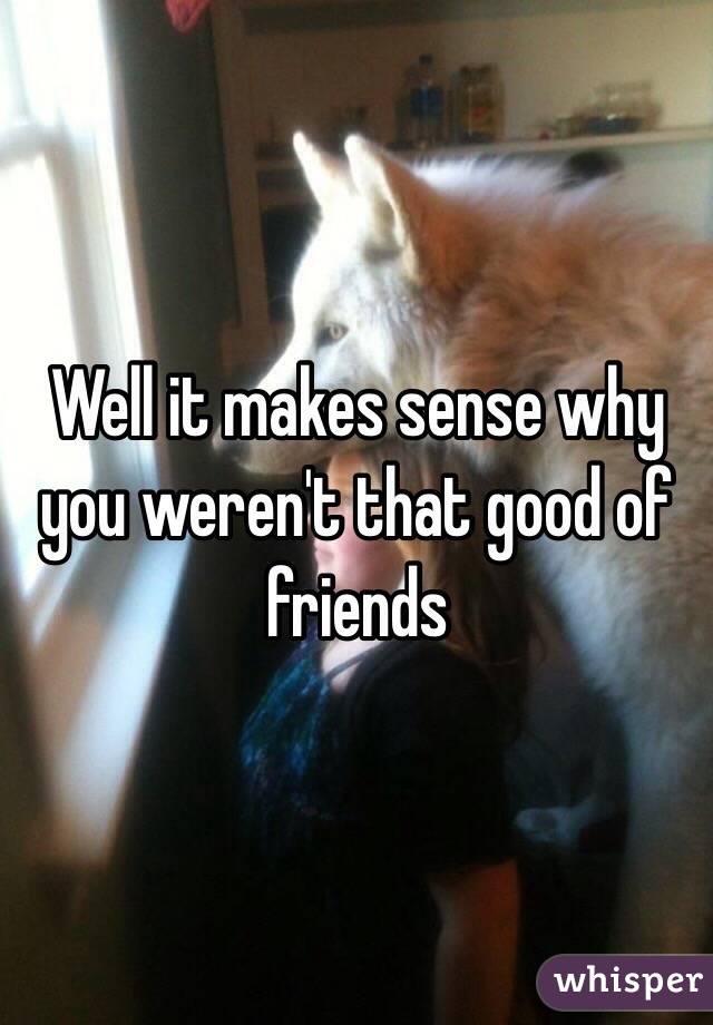 Well it makes sense why you weren't that good of friends