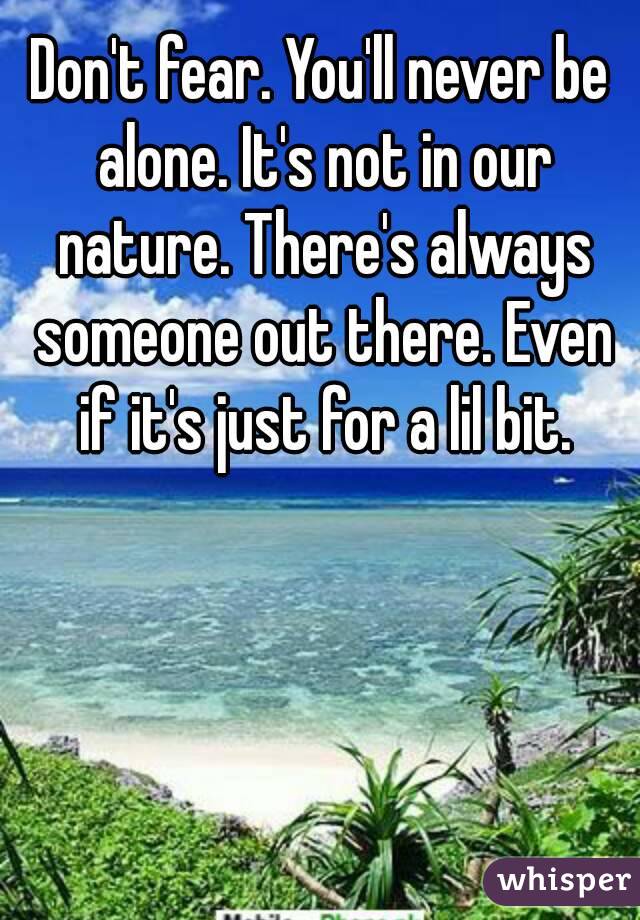 Don't fear. You'll never be alone. It's not in our nature. There's always someone out there. Even if it's just for a lil bit.