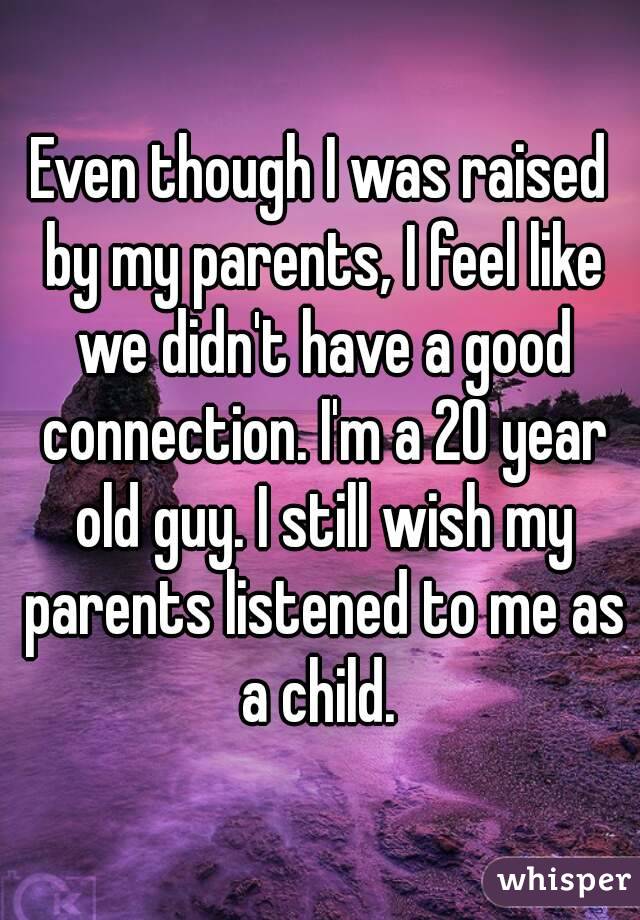 Even though I was raised by my parents, I feel like we didn't have a good connection. I'm a 20 year old guy. I still wish my parents listened to me as a child. 
