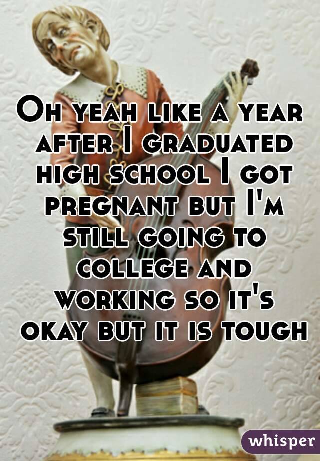 Oh yeah like a year after I graduated high school I got pregnant but I'm still going to college and working so it's okay but it is tough