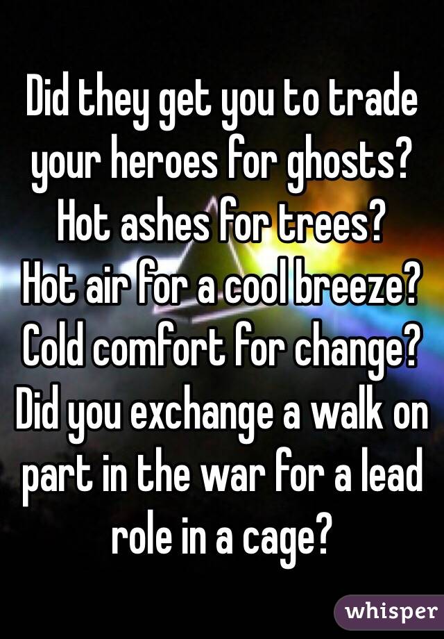 Did they get you to trade your heroes for ghosts?
Hot ashes for trees?
Hot air for a cool breeze?
Cold comfort for change?
Did you exchange a walk on part in the war for a lead role in a cage?