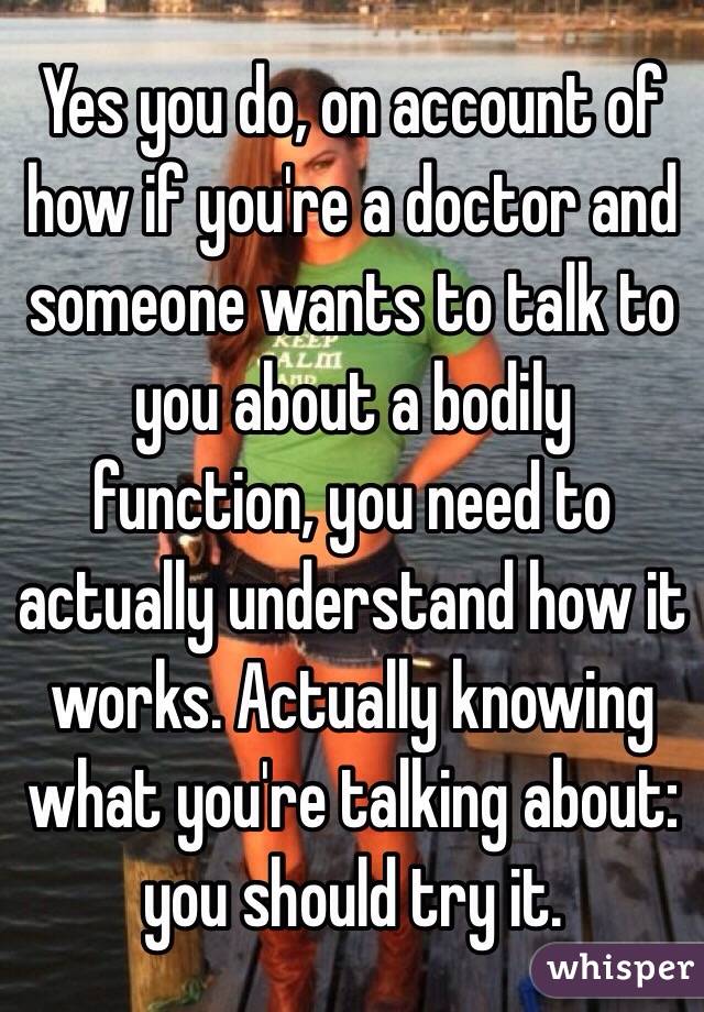 Yes you do, on account of how if you're a doctor and someone wants to talk to you about a bodily function, you need to actually understand how it works. Actually knowing what you're talking about: you should try it. 