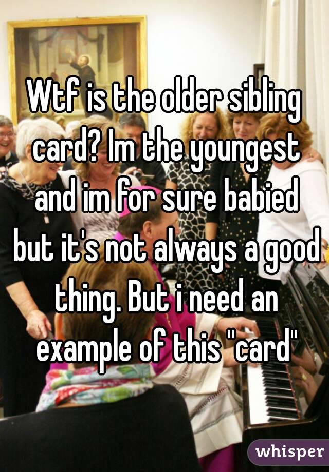 Wtf is the older sibling card? Im the youngest and im for sure babied but it's not always a good thing. But i need an example of this "card"