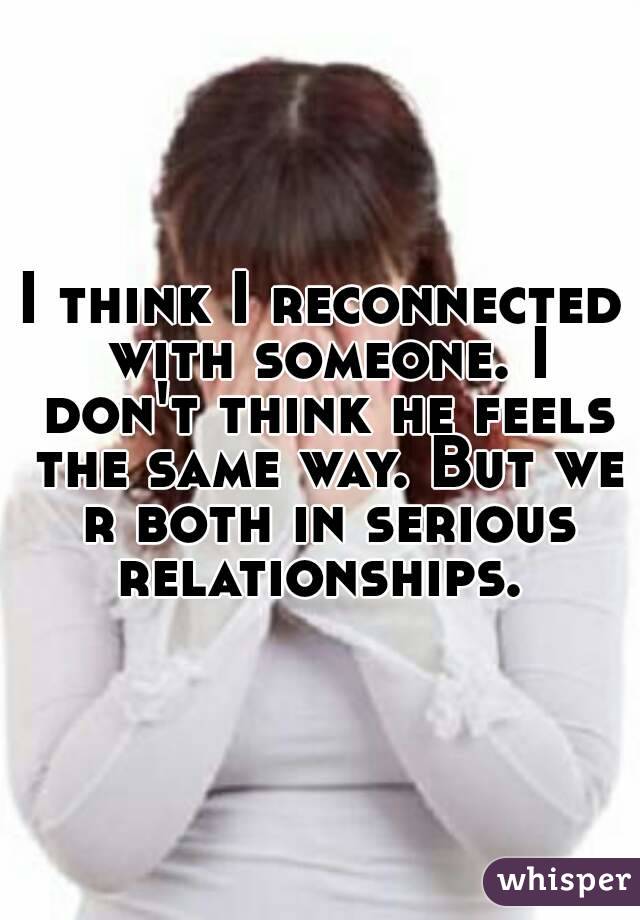 I think I reconnected with someone. I don't think he feels the same way. But we r both in serious relationships. 

