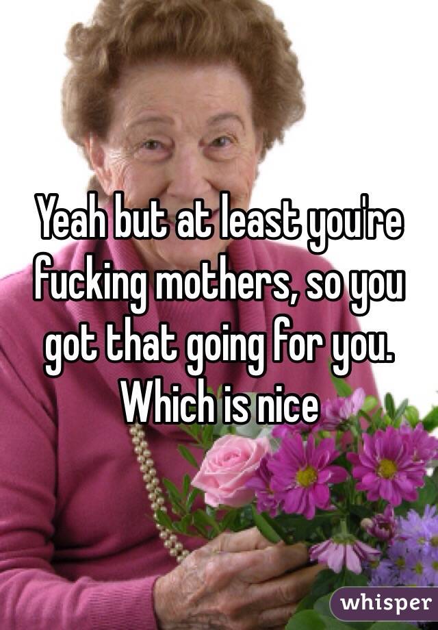 Yeah but at least you're fucking mothers, so you got that going for you. Which is nice