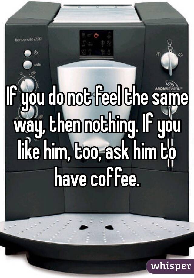 If you do not feel the same way, then nothing. If you like him, too, ask him to have coffee.