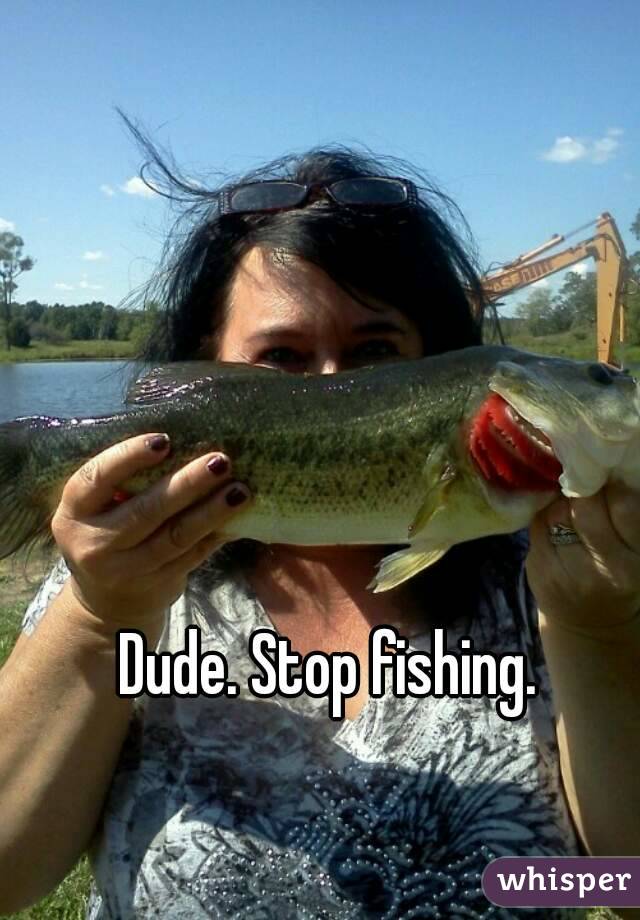 Dude. Stop fishing. 