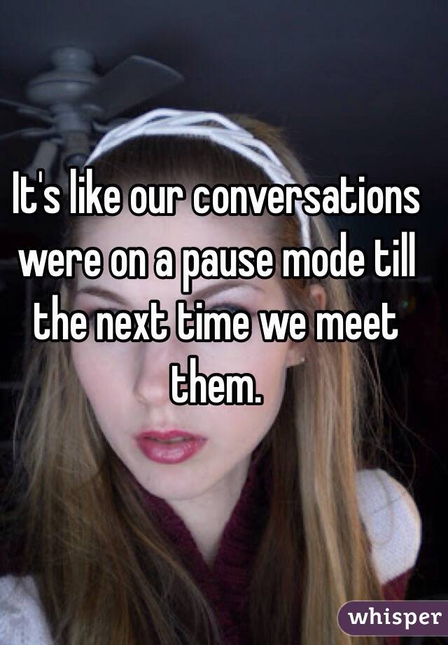 It's like our conversations were on a pause mode till the next time we meet them.