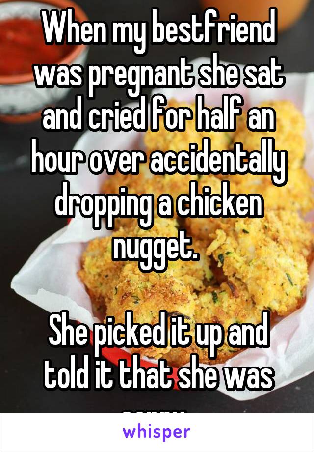 When my bestfriend was pregnant she sat and cried for half an hour over accidentally dropping a chicken nugget. 

She picked it up and told it that she was sorry. 