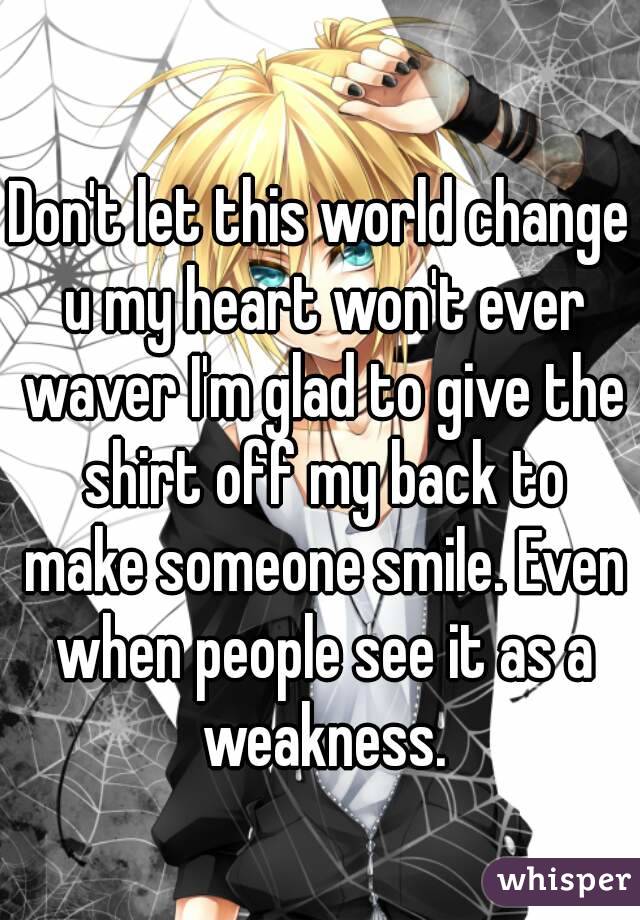 Don't let this world change u my heart won't ever waver I'm glad to give the shirt off my back to make someone smile. Even when people see it as a weakness.
