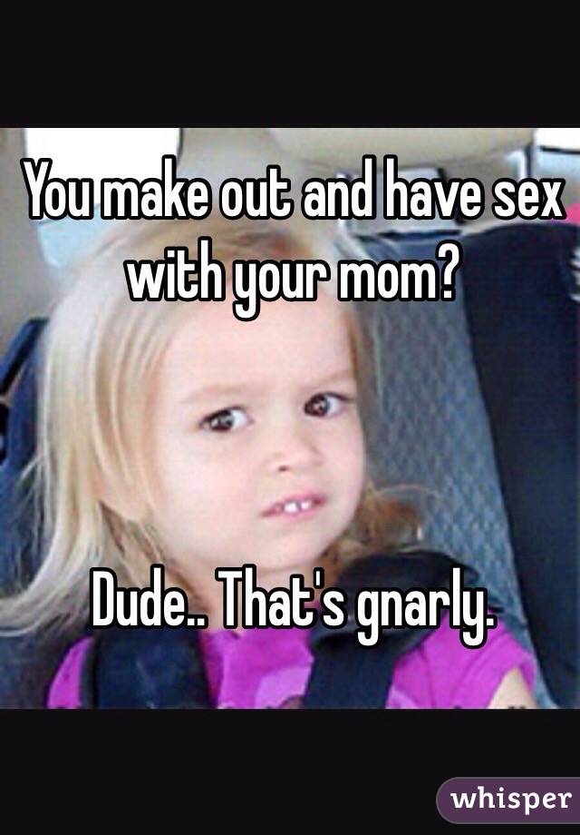 You make out and have sex with your mom? 



Dude.. That's gnarly. 
