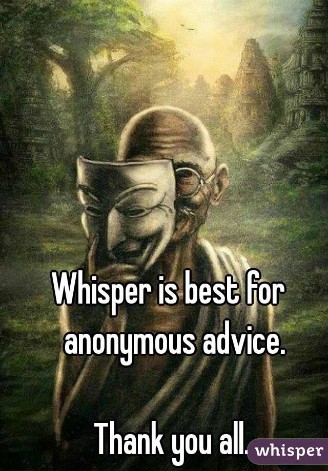 Whisper is best for  anonymous advice.

Thank you all.
