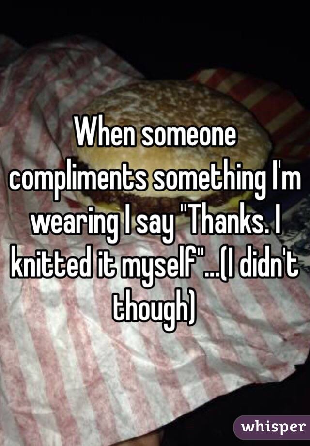 When someone compliments something I'm wearing I say "Thanks. I knitted it myself"...(I didn't though)