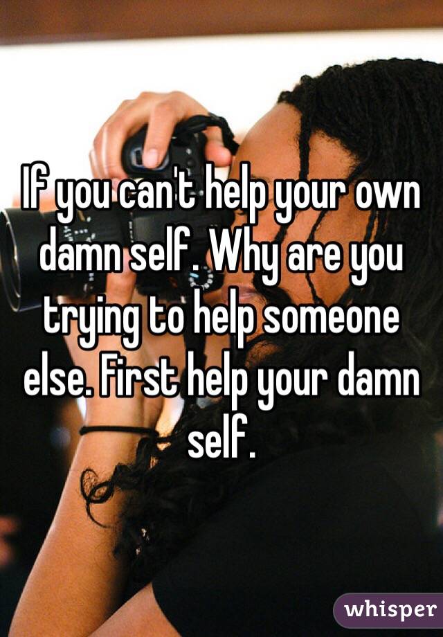 If you can't help your own damn self. Why are you trying to help someone else. First help your damn self.