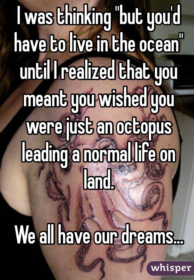 I was thinking "but you'd have to live in the ocean" until I realized that you meant you wished you were just an octopus leading a normal life on land.

We all have our dreams…