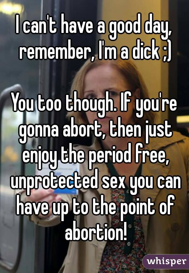 I can't have a good day, remember, I'm a dick ;)

You too though. If you're gonna abort, then just enjoy the period free, unprotected sex you can have up to the point of abortion!