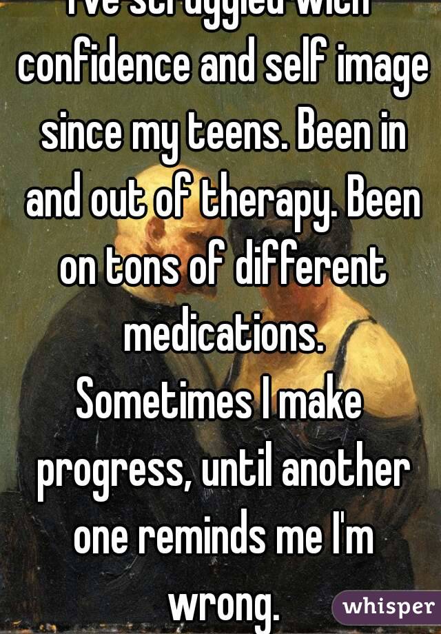 I've struggled with confidence and self image since my teens. Been in and out of therapy. Been on tons of different medications.
Sometimes I make progress, until another one reminds me I'm wrong.