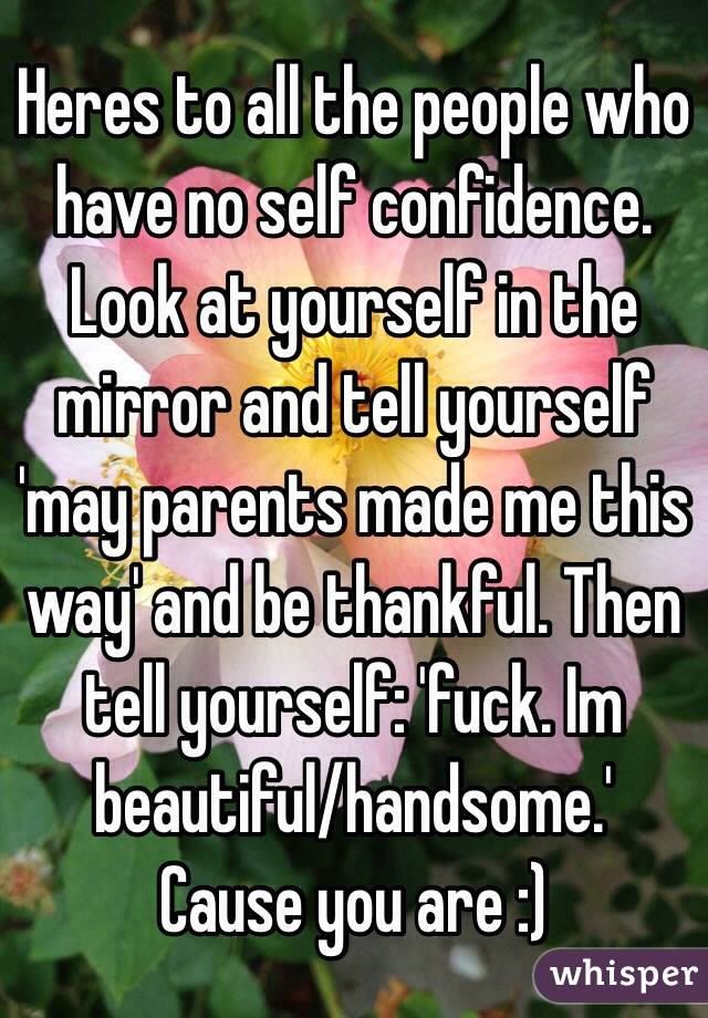 Heres to all the people who have no self confidence. Look at yourself in the mirror and tell yourself 'may parents made me this way' and be thankful. Then tell yourself: 'fuck. Im beautiful/handsome.' Cause you are :)