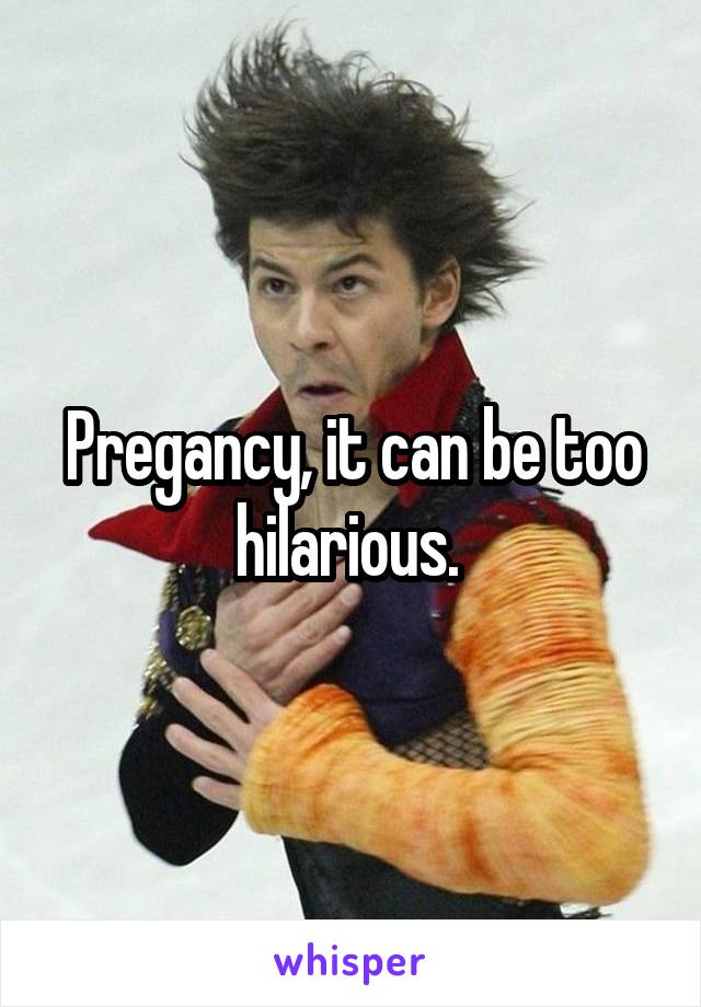 Pregancy, it can be too hilarious. 