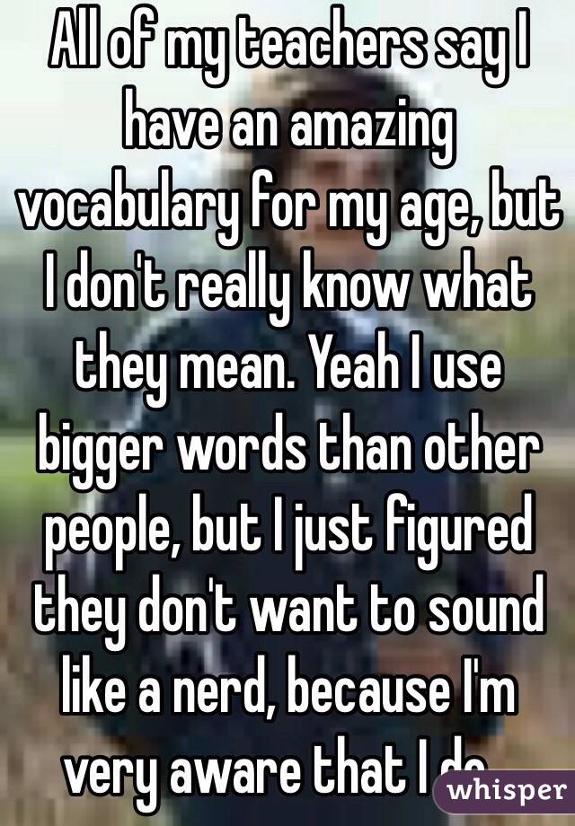 All of my teachers say I have an amazing vocabulary for my age, but I don't really know what they mean. Yeah I use bigger words than other people, but I just figured they don't want to sound like a nerd, because I'm very aware that I do...