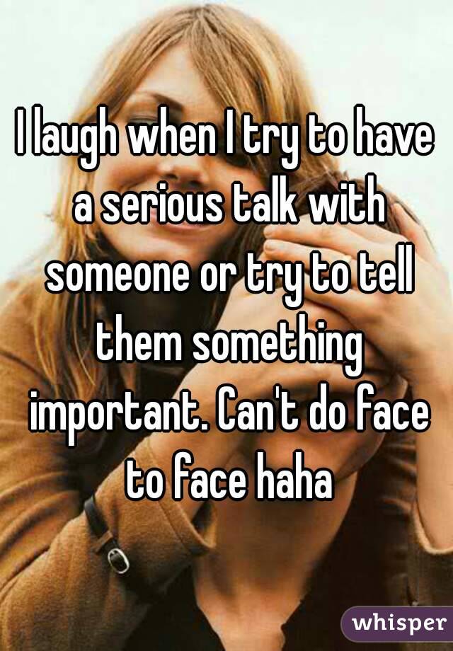 I laugh when I try to have a serious talk with someone or try to tell them something important. Can't do face to face haha