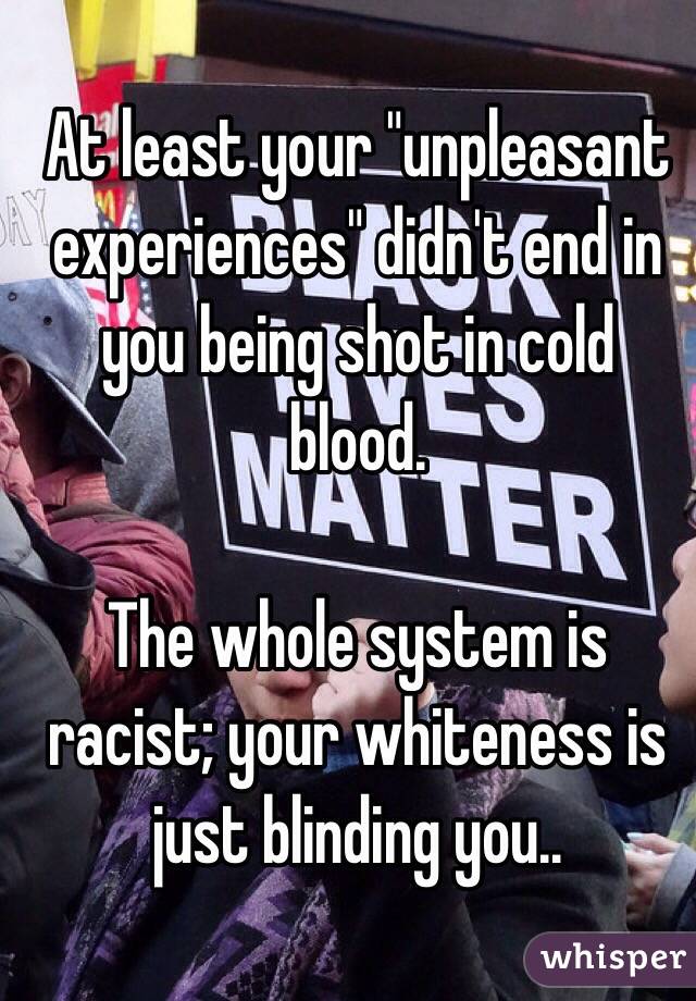 At least your "unpleasant experiences" didn't end in you being shot in cold blood.

The whole system is racist; your whiteness is just blinding you..

