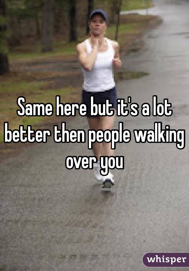 Same here but it's a lot better then people walking over you