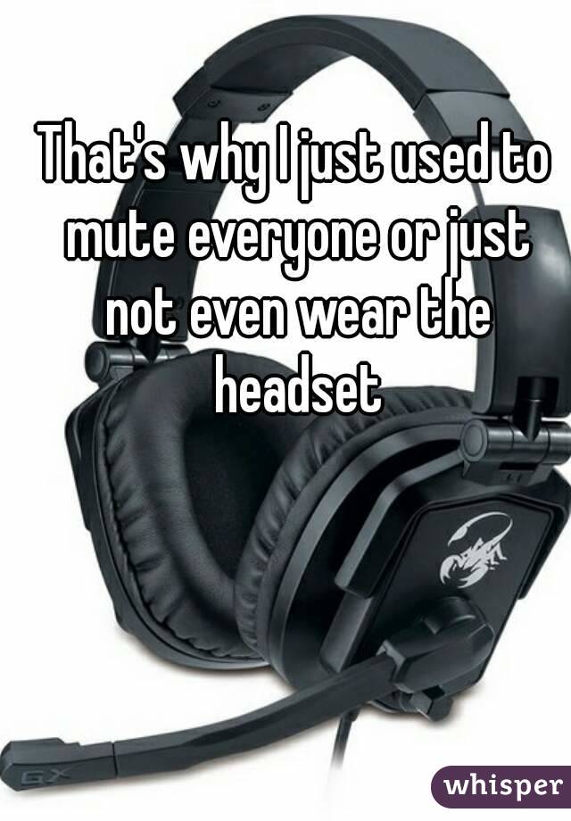 That's why I just used to mute everyone or just not even wear the headset
