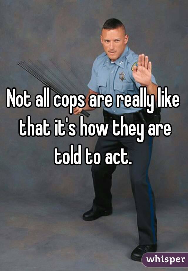 Not all cops are really like that it's how they are told to act. 