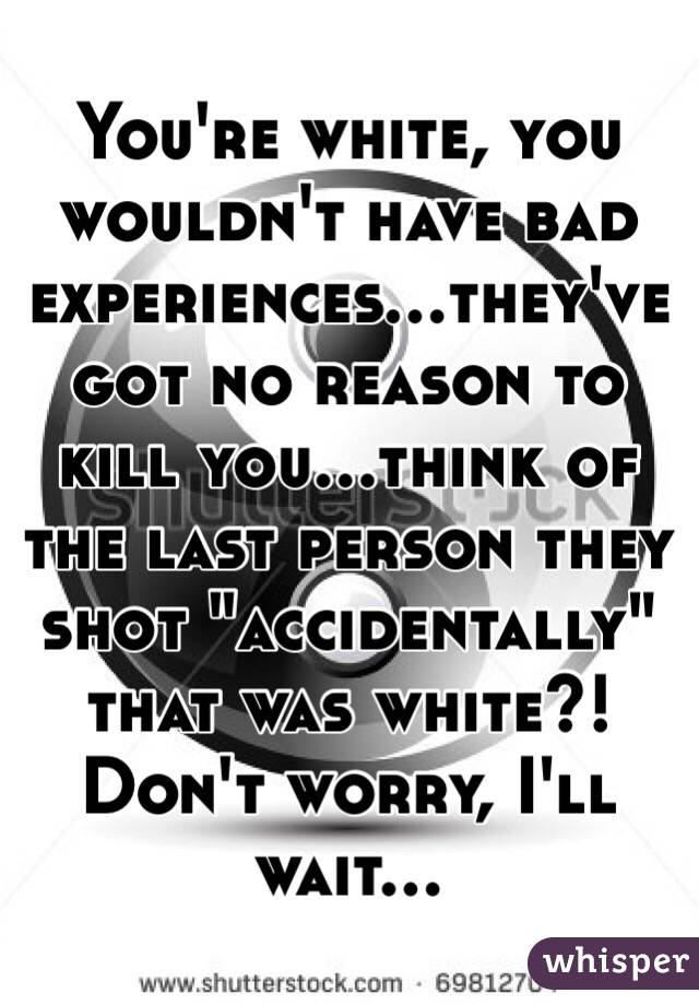 You're white, you wouldn't have bad experiences...they've got no reason to kill you...think of the last person they shot "accidentally" that was white?! Don't worry, I'll wait...
