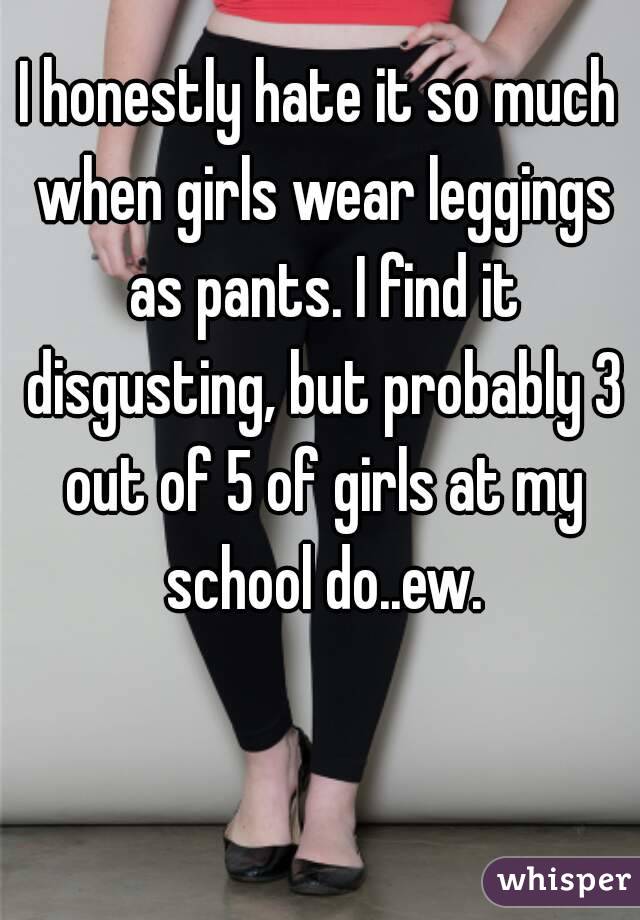 I honestly hate it so much when girls wear leggings as pants. I find it disgusting, but probably 3 out of 5 of girls at my school do..ew.