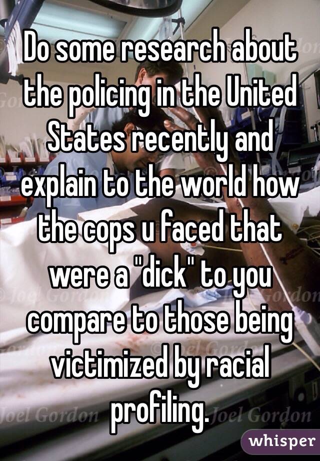 Do some research about the policing in the United States recently and explain to the world how the cops u faced that were a "dick" to you compare to those being victimized by racial profiling. 
